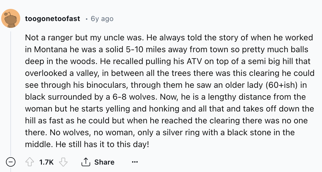 number - toogonetoofast 6y ago Not a ranger but my uncle was. He always told the story of when he worked in Montana he was a solid 510 miles away from town so pretty much balls deep in the woods. He recalled pulling his Atv on top of a semi big hill that 